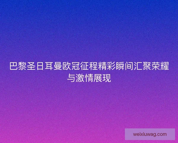 巴黎圣日耳曼欧冠征程精彩瞬间汇聚荣耀与激情展现 巴黎圣日耳曼欧冠征程精彩瞬间汇聚荣耀与激情展现