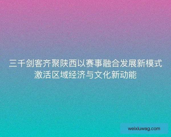三千剑客齐聚陕西以赛事融合发展新模式激活区域经济与文化新动能